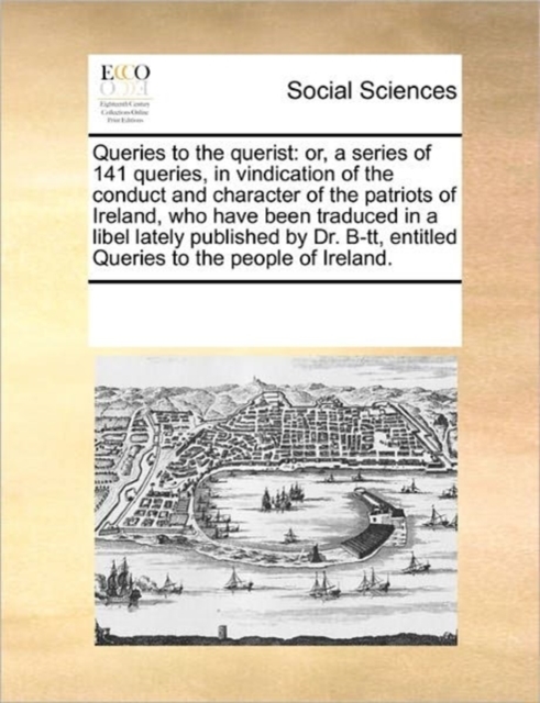 Queries to the Querist : Or, a Series of 141 Queries, in Vindication of the Conduct and Character of the Patriots of Ireland, Who Have Been Traduced in a Libel Lately Published by Dr. B-Tt, Entitled Q, Paperback / softback Book