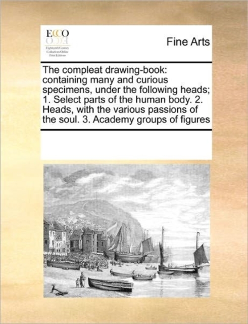 The Compleat Drawing-Book : Containing Many and Curious Specimens, Under the Following Heads; 1. Select Parts of the Human Body. 2. Heads, with the Various Passions of the Soul. 3. Academy Groups of F, Paperback / softback Book