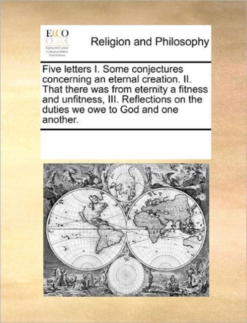Five Letters I. Some Conjectures Concerning an Eternal Creation. II. That There Was from Eternity a Fitness and Unfitness, III. Reflections on the Duties We Owe to God and One Another., Paperback / softback Book