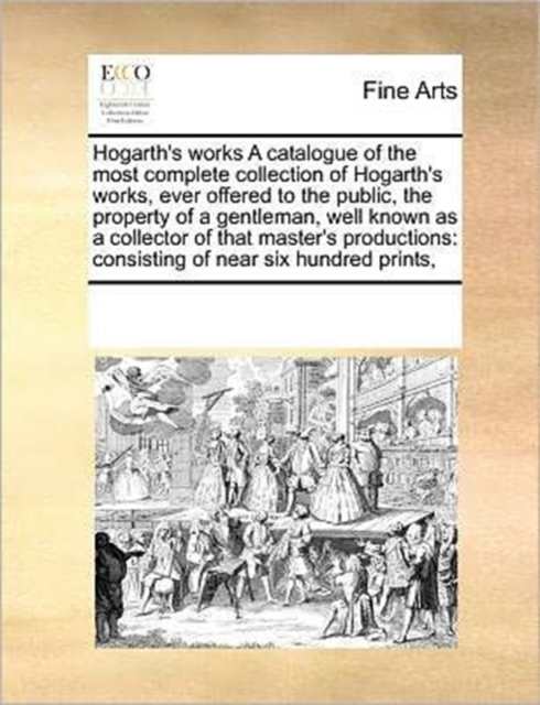 Hogarth's Works a Catalogue of the Most Complete Collection of Hogarth's Works, Ever Offered to the Public, the Property of a Gentleman, Well Known as a Collector of That Master's Productions : Consis, Paperback / softback Book