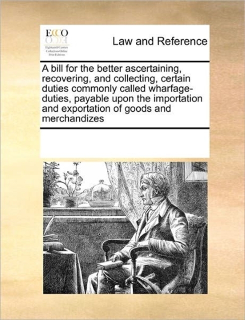 A Bill for the Better Ascertaining, Recovering, and Collecting, Certain Duties Commonly Called Wharfage-Duties, Payable Upon the Importation and Exportation of Goods and Merchandizes, Paperback / softback Book