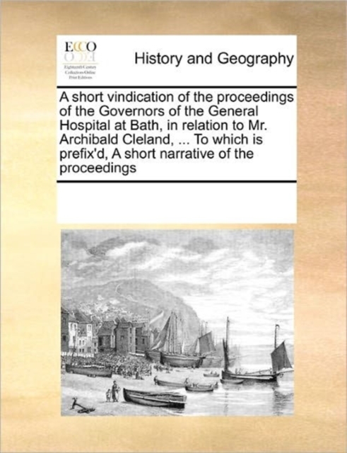 A Short Vindication of the Proceedings of the Governors of the General Hospital at Bath, in Relation to Mr. Archibald Cleland, ... to Which Is Prefix'd, a Short Narrative of the Proceedings, Paperback / softback Book