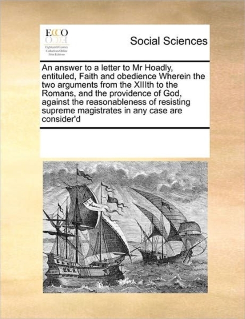 An Answer to a Letter to MR Hoadly, Entituled, Faith and Obedience Wherein the Two Arguments from the XIIIth to the Romans, and the Providence of God, Against the Reasonableness of Resisting Supreme M, Paperback / softback Book