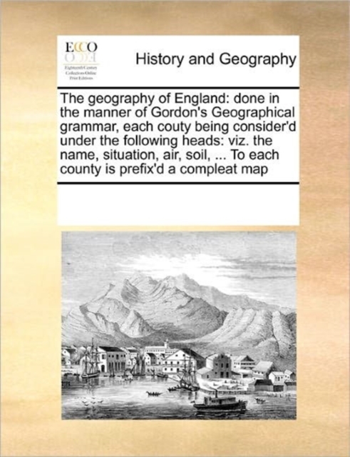 The Geography of England : Done in the Manner of Gordon's Geographical Grammar, Each Couty Being Consider'd Under the Following Heads: Viz. the Name, Situation, Air, Soil, ... to Each County Is Prefix, Paperback / softback Book