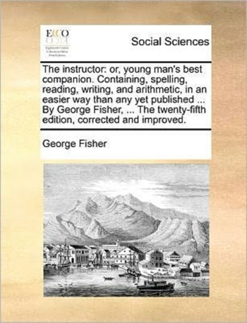 The Instructor : Or, Young Man's Best Companion. Containing, Spelling, Reading, Writing, and Arithmetic, in an Easier Way Than Any Yet Published ... by George Fisher, ... the Twenty-Fifth Edition, Cor, Paperback / softback Book