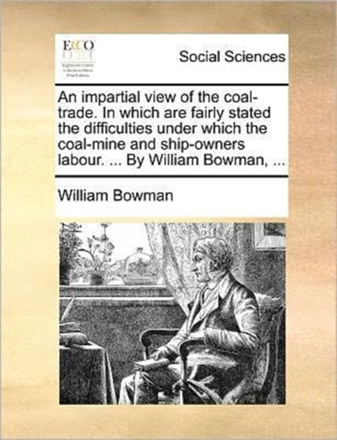 An Impartial View of the Coal-Trade. in Which Are Fairly Stated the Difficulties Under Which the Coal-Mine and Ship-Owners Labour. ... by William Bowman, ..., Paperback / softback Book