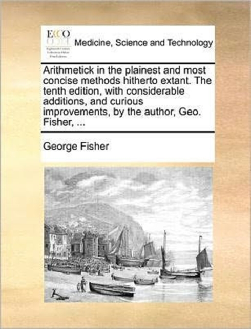 Arithmetick in the Plainest and Most Concise Methods Hitherto Extant. the Tenth Edition, with Considerable Additions, and Curious Improvements, by the Author, Geo. Fisher, ..., Paperback / softback Book
