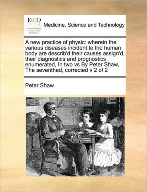 A New Practice of Physic : Wherein the Various Diseases Incident to the Human Body Are Describ'd Their Causes Assign'd, Their Diagnostics and Prognostics Enumerated, in Two Vs by Peter Shaw, the Seven, Paperback / softback Book