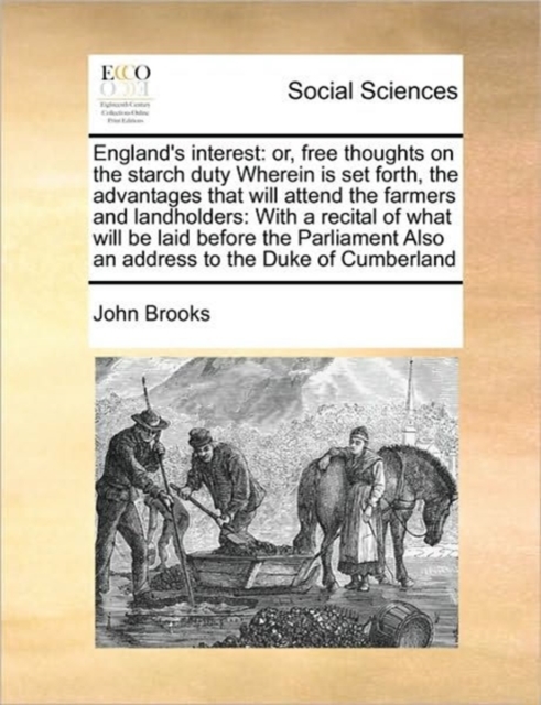 England's Interest : Or, Free Thoughts on the Starch Duty Wherein Is Set Forth, the Advantages That Will Attend the Farmers and Landholders: With a Recital of What Will Be Laid Before the Parliament A, Paperback / softback Book