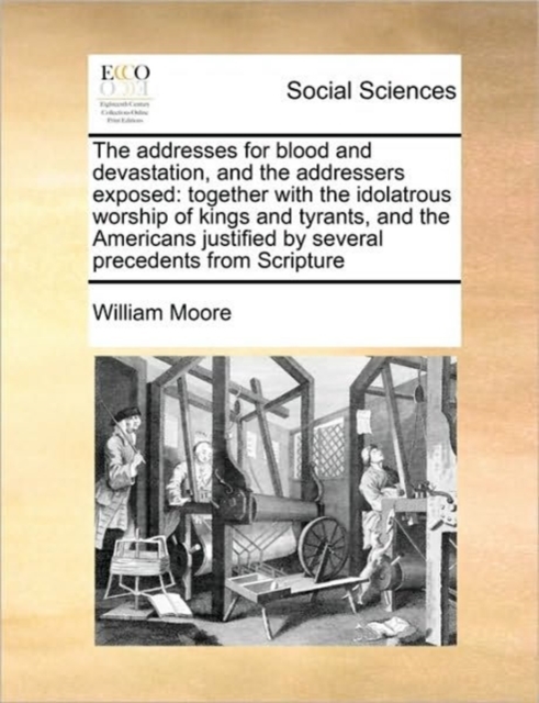 The Addresses for Blood and Devastation, and the Addressers Exposed : Together with the Idolatrous Worship of Kings and Tyrants, and the Americans Justified by Several Precedents from Scripture, Paperback / softback Book