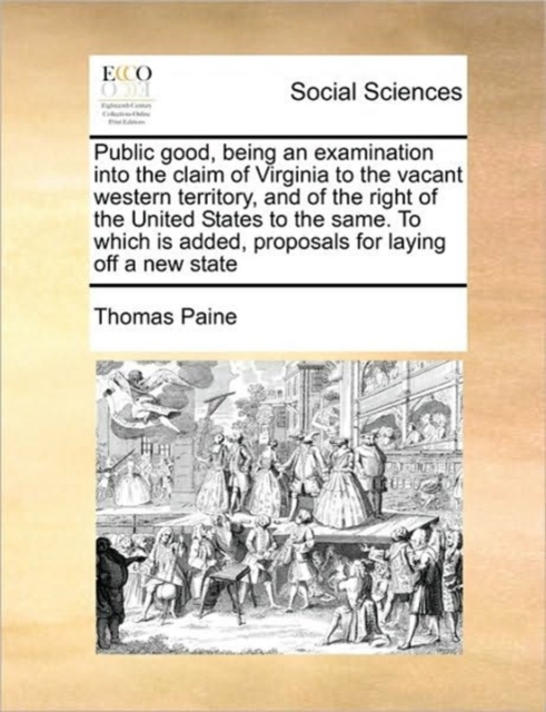Public Good, Being an Examination Into the Claim of Virginia to the Vacant Western Territory, and of the Right of the United States to the Same. to Which Is Added, Proposals for Laying Off a New State, Paperback / softback Book