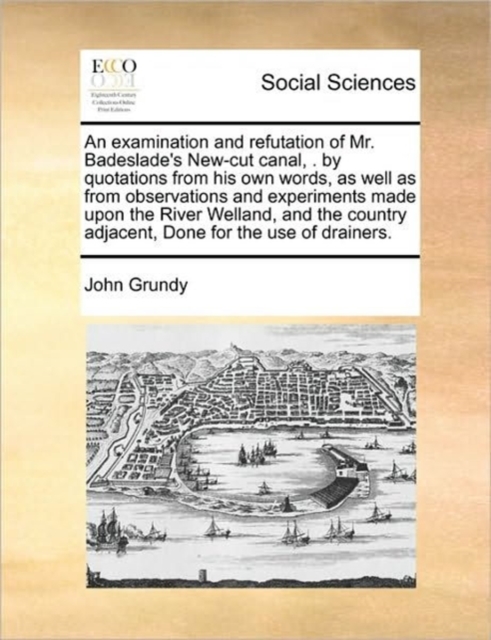 An Examination and Refutation of Mr. Badeslade's New-Cut Canal, . by Quotations from His Own Words, as Well as from Observations and Experiments Made Upon the River Welland, and the Country Adjacent,, Paperback / softback Book