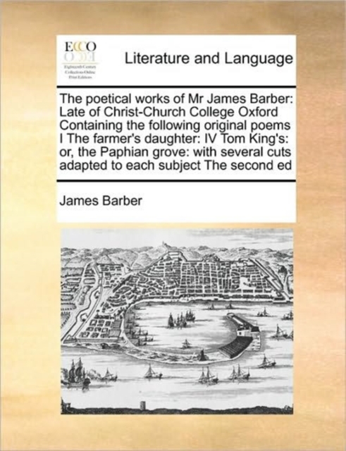 The Poetical Works of MR James Barber : Late of Christ-Church College Oxford Containing the Following Original Poems I the Farmer's Daughter: IV Tom King's: Or, the Paphian Grove: With Several Cuts Ad, Paperback / softback Book
