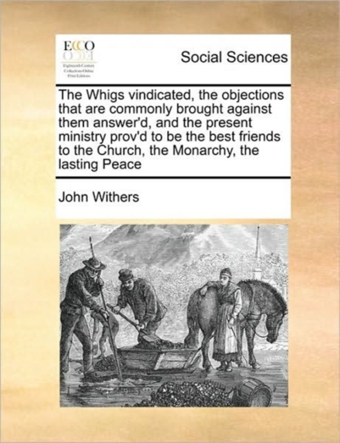 The Whigs Vindicated, the Objections That Are Commonly Brought Against Them Answer'd, and the Present Ministry Prov'd to Be the Best Friends to the Church, the Monarchy, the Lasting Peace, Paperback / softback Book