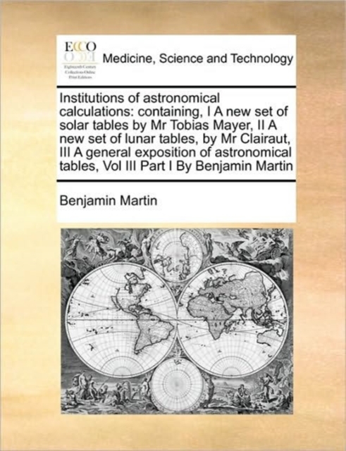 Institutions of Astronomical Calculations : Containing, I a New Set of Solar Tables by MR Tobias Mayer, II a New Set of Lunar Tables, by MR Clairaut, III a General Exposition of Astronomical Tables, V, Paperback / softback Book
