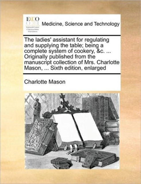 The Ladies' Assistant for Regulating and Supplying the Table; Being a Complete System of Cookery, &c. ... Originally Published from the Manuscript Collection of Mrs. Charlotte Mason, ... Sixth Edition, Paperback / softback Book