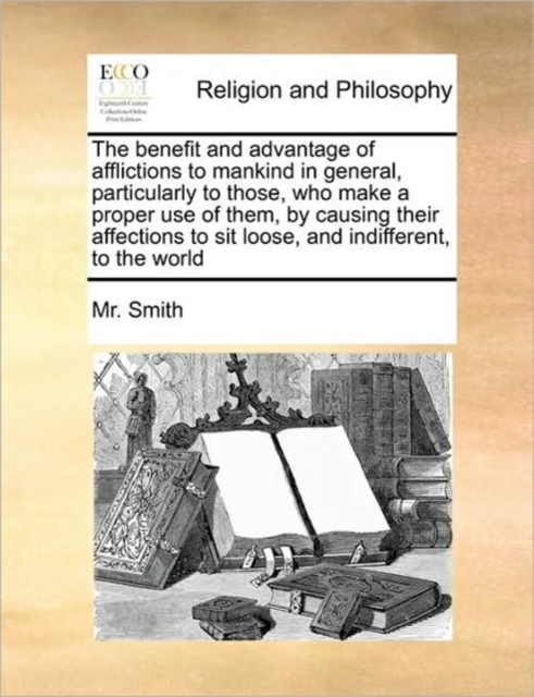 The Benefit and Advantage of Afflictions to Mankind in General, Particularly to Those, Who Make a Proper Use of Them, by Causing Their Affections to Sit Loose, and Indifferent, to the World, Paperback / softback Book