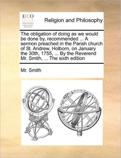 The Obligation of Doing as We Would Be Done By, Recommended ... a Sermon Preached in the Parish Church of St. Andrew, Holborn, on January the 30th, 1755, ... by the Reverend Mr. Smith, ... the Sixth E, Paperback / softback Book