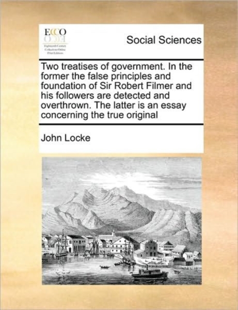 Two Treatises of Government. in the Former the False Principles and Foundation of Sir Robert Filmer and His Followers Are Detected and Overthrown. the Latter Is an Essay Concerning the True Original, Paperback / softback Book