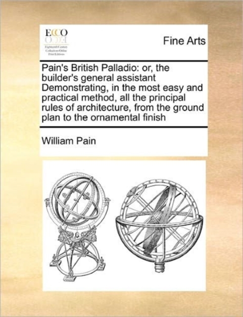 Pain's British Palladio : Or, the Builder's General Assistant Demonstrating, in the Most Easy and Practical Method, All the Principal Rules of Architecture, from the Ground Plan to the Ornamental Fini, Paperback / softback Book