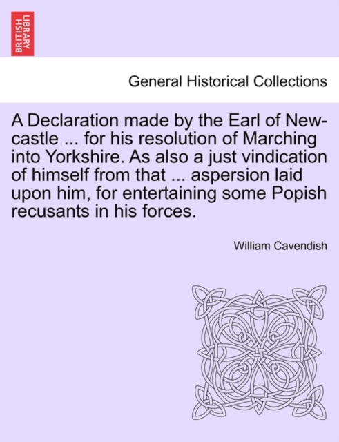 A Declaration Made by the Earl of New-Castle ... for His Resolution of Marching Into Yorkshire. as Also a Just Vindication of Himself from That ... Aspersion Laid Upon Him, for Entertaining Some Popis, Paperback / softback Book