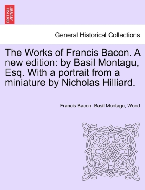 The Works of Francis Bacon. a New Edition : By Basil Montagu, Esq. with a Portrait from a Miniature by Nicholas Hilliard., Paperback / softback Book