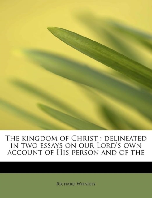 The Kingdom of Christ : Delineated in Two Essays on Our Lord's Own Account of His Person and of the, Paperback / softback Book