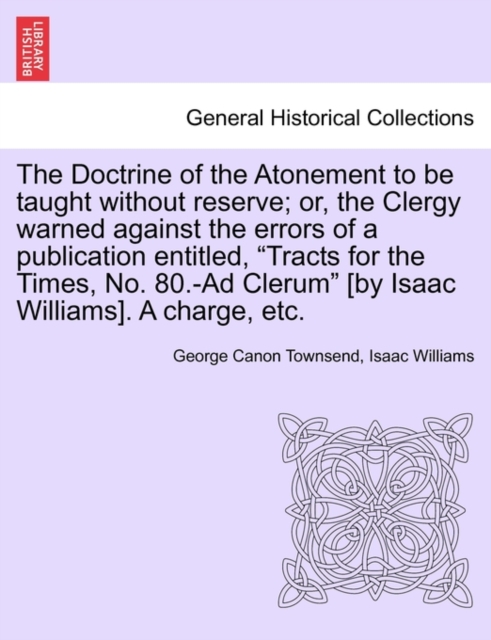 The Doctrine of the Atonement to Be Taught Without Reserve; Or, the Clergy Warned Against the Errors of a Publication Entitled, Tracts for the Times, No. 80.-Ad Clerum [by Isaac Williams]. a Charge, E, Paperback / softback Book