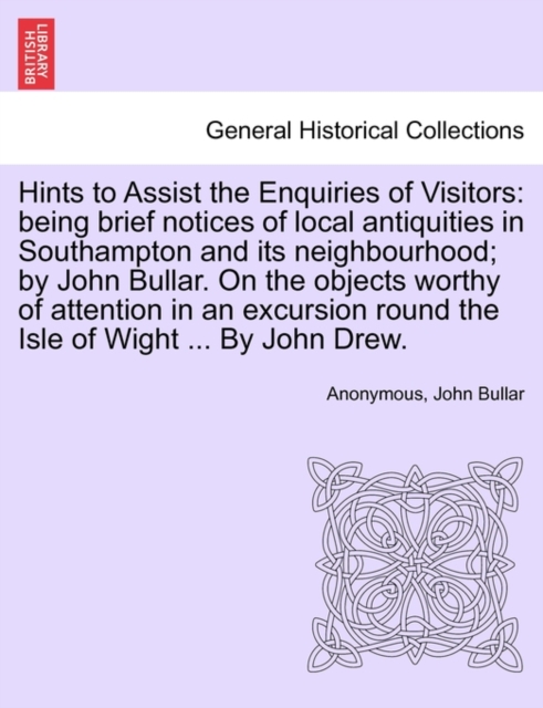 Hints to Assist the Enquiries of Visitors : Being Brief Notices of Local Antiquities in Southampton and Its Neighbourhood; By John Bullar. on the Objects Worthy of Attention in an Excursion Round the, Paperback / softback Book
