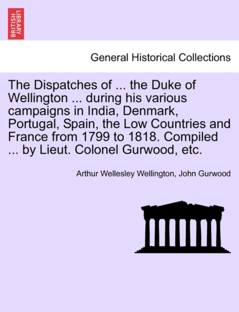 The Dispatches of ... the Duke of Wellington ... During His Various Campaigns in India, Denmark, Portugal, Spain, the Low Countries and France from 1799 to 1818. Compiled ... by Lieut. Colonel Gurwood, Paperback / softback Book