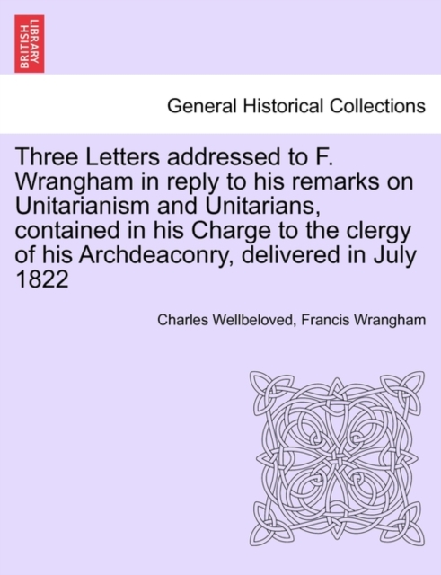 Three Letters Addressed to F. Wrangham in Reply to His Remarks on Unitarianism and Unitarians, Contained in His Charge to the Clergy of His Archdeaconry, Delivered in July 1822, Paperback / softback Book