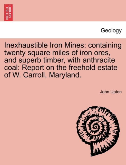 Inexhaustible Iron Mines : Containing Twenty Square Miles of Iron Ores, and Superb Timber, with Anthracite Coal: Report on the Freehold Estate of W. Carroll, Maryland., Paperback / softback Book