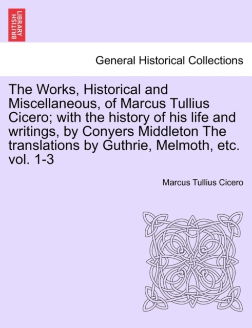 The Works, Historical and Miscellaneous, of Marcus Tullius Cicero; with the history of his life and writings, by Conyers Middleton The translations by Guthrie, Melmoth, etc. vol. 1-3, Paperback / softback Book