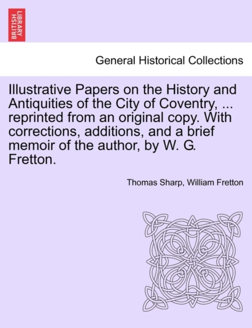 Illustrative Papers on the History and Antiquities of the City of Coventry, ... Reprinted from an Original Copy. with Corrections, Additions, and a Brief Memoir of the Author, by W. G. Fretton., Paperback / softback Book