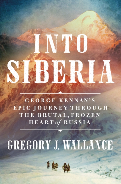 Into Siberia : George Kennan's Epic Journey Through the Brutal, Frozen Heart of Russia, Hardback Book