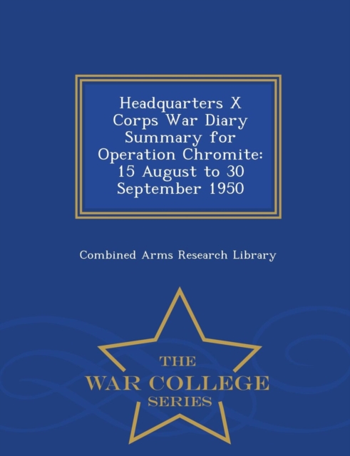 Headquarters X Corps War Diary Summary for Operation Chromite : 15 August to 30 September 1950 - War College Series, Paperback / softback Book