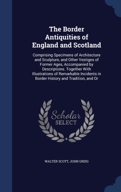 The Border Antiquities of England and Scotland : Comprising Specimens of Architecture and Sculpture, and Other Vestiges of Former Ages, Accompanied by Descriptions. Together with Illustrations of Rema, Hardback Book