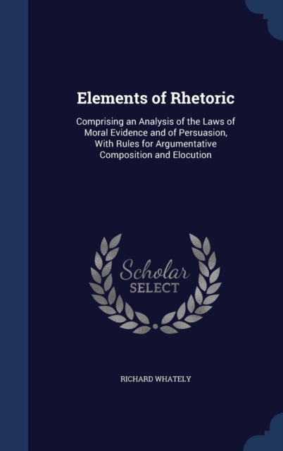 Elements of Rhetoric : Comprising an Analysis of the Laws of Moral Evidence and of Persuasion, with Rules for Argumentative Composition and Elocution, Hardback Book