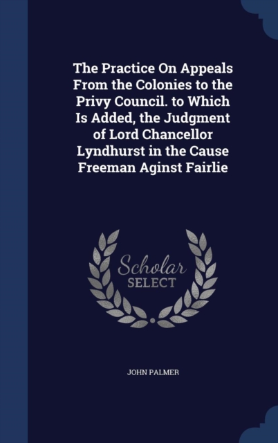 The Practice on Appeals from the Colonies to the Privy Council. to Which Is Added, the Judgment of Lord Chancellor Lyndhurst in the Cause Freeman Aginst Fairlie, Hardback Book