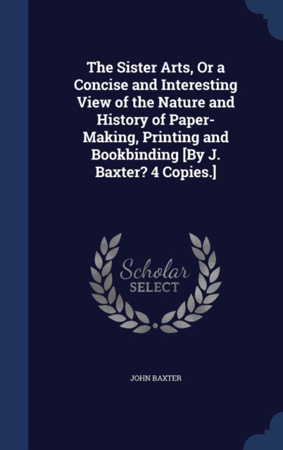 The Sister Arts, or a Concise and Interesting View of the Nature and History of Paper-Making, Printing and Bookbinding [By J. Baxter? 4 Copies.], Hardback Book