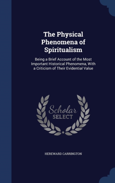 The Physical Phenomena of Spiritualism : Being a Brief Account of the Most Important Historical Phenomena, with a Criticism of Their Evidential Value, Hardback Book