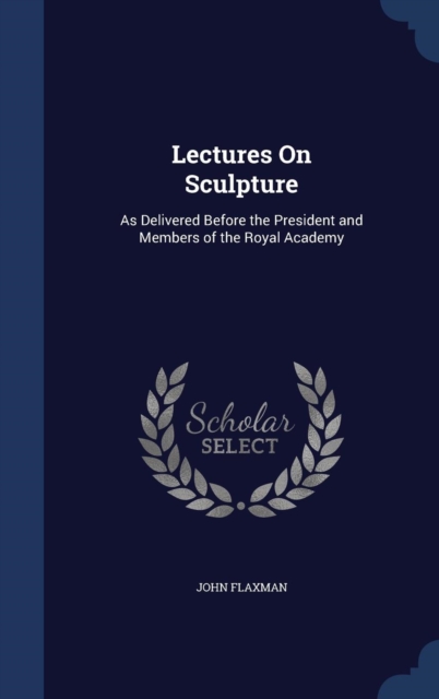 Lectures on Sculpture : As Delivered Before the President and Members of the Royal Academy, Hardback Book
