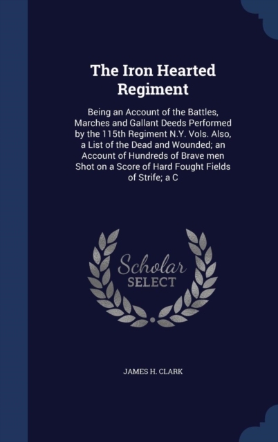 The Iron Hearted Regiment : Being an Account of the Battles, Marches and Gallant Deeds Performed by the 115th Regiment N.Y. Vols. Also, a List of the Dead and Wounded; An Account of Hundreds of Brave, Hardback Book