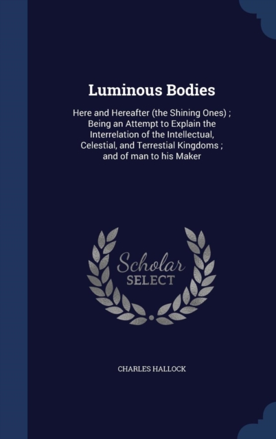 Luminous Bodies : Here and Hereafter (the Shining Ones); Being an Attempt to Explain the Interrelation of the Intellectual, Celestial, and Terrestial Kingdoms; And of Man to His Maker, Hardback Book