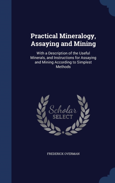 Practical Mineralogy, Assaying and Mining : With a Description of the Useful Minerals, and Instructions for Assaying and Mining According to Simplest Methods, Hardback Book