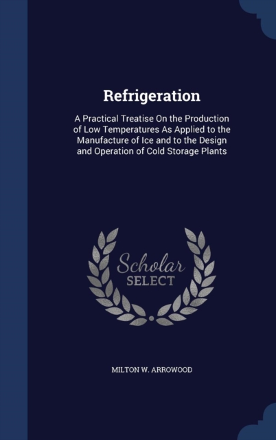 Refrigeration : A Practical Treatise on the Production of Low Temperatures as Applied to the Manufacture of Ice and to the Design and Operation of Cold Storage Plants, Hardback Book