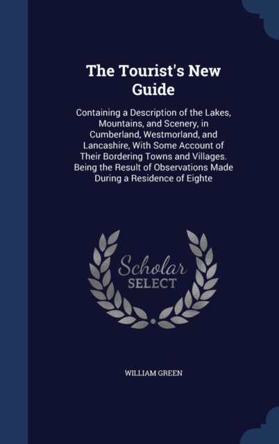 The Tourist's New Guide : Containing a Description of the Lakes, Mountains, and Scenery, in Cumberland, Westmorland, and Lancashire, with Some Account of Their Bordering Towns and Villages. Being the, Hardback Book