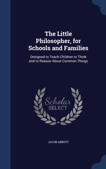 The Little Philosopher, for Schools and Families : Designed to Teach Children to Think and to Reason about Common Things, Hardback Book