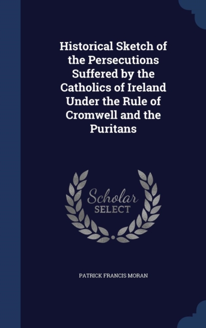 Historical Sketch of the Persecutions Suffered by the Catholics of Ireland Under the Rule of Cromwell and the Puritans, Hardback Book
