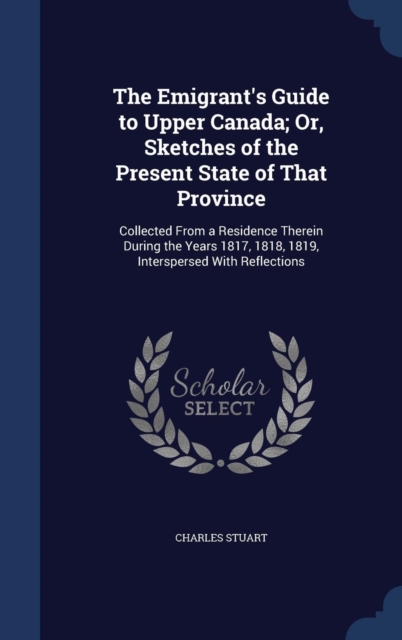The Emigrant's Guide to Upper Canada; Or, Sketches of the Present State of That Province : Collected from a Residence Therein During the Years 1817, 1818, 1819, Interspersed with Reflections, Hardback Book